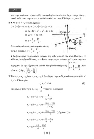 84
2.3
που σημαίνει ότι το τρίγωνο ΜΚΛ είναι ορθογώνιο στο Μ.Αυτό ήταν αναμενόμενο,
αφού το Μ είναι σημείο του μοναδιαίου κύκλου και η ΚΛ διάμετρος αυτού.
8. ● Αν z = x + yi, τότε θα έχουμε:
z z i x yi x y i+ = + ⇔ + + = + +1 4 1 4( ) ( )
⇔ + + = + +( ) ( )x y x y1 42 2 2 2
⇔ + = +2 1 8 16x y
⇔ = −y x
1
4
15
8
.
Άρα, ο ζητούμενος γεωμετρικός τόπος
είναι η ευθεία ε: y x= −
1
4
15
8
.
● Το ζητούμενο σημείο είναι το ίχνος της καθέτου από την αρχή Ο στην ε. Η
κάθετος αυτή έχει εξίσωση y = – 4x και επομένως οι συντεταγμένες του σημείου
τομής της με την ε βρίσκεται από τη λύση του συστήματος
y x
y x
= −
= −




4
1
4
15
8
, που
είναι το ζεύγος
15
34
60
34
,−





 .
9. Έστω z1
= x1
+ y1
i και z2
= x2
+ y2
i. Επειδή το σημείο Μ1
κινείται στον κύκλο x2
+ y2
= 42
θα ισχύει
x y1
2
1
2
16+ = . (1)
Επομένως, η ισότητα z z
z
2 1
1
4
= + γράφεται διαδοχικά:
x y i x y i
x y i
2 2 1 1
1 1
4
+ = + +
+
x y i x y i
x y i
x y
2 2 1 1
1 1
1
2
1
2
4
+ = + +
−
+
( )
x y i x y i
x y i
2 2 1 1
1 14
16
+ = + +
−( )
(λόγω της (1))
x y i x y i
x y
i2 2 1 1
1 1
4 4
+ = + + −
x y i
x y i
2 2
1 15
4
3
4
+ = + .
22-0182-02.indb 84 26/11/2013 4:09:12 μμ
 