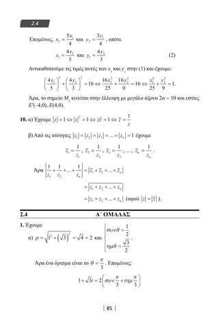 85
2.4
Επομένως, x
x
2
15
4
= και y
y
2
13
4
= , οπότε
x
x
1
24
5
= και y
y
1
24
3
= (2)
Αντικαθιστούμε τις τιμές αυτές των x1
και y1
στην (1) και έχουμε:
4
5
4
3
16
16
25
16
9
16
25 9
12
2
2
2
2
2
2
2
2
2
2
2
x y x y x y




 +





 = ⇔ + = ⇔ + = .
Άρα, το σημείο Μ2
κινείται στην έλλειψη με μεγάλο άξονα 2α = 10 και εστίες
E′(–4,0), E(4,0).
10. α) Έχουμε z z zz z
z
= ⇔ = ⇔ = ⇔ =1 1 1
12
β) Από τις ισότητες z z z z1 2 3 1= = = = =... κ έχουμε
z
z
1
1
1
= , z
z
2
2
1
= , z
z
3
3
1
= , …, z
z
κ
κ
=
1
.
Άρα
1 1 1
1 2
1 2
z z z
z z z+ + + = + + +... ...
κ
κ
= + + +z z z1 2 ... κ
= + + +z z z1 2 ... κ (αφού z z= ).
2.4 Α΄ ΟΜΑΔΑΣ
1. Έχουμε
α) ρ = + ( ) = =1 3 4 22
2
και
συν
ηµ
θ
θ
=
=






1
2
3
2
.
Άρα ένα όρισμα είναι το θ
π
=
3
. Επομένως:
1 3 2
3 3
+ = +





i iσυν ηµ
π π
22-0182-02.indb 85 26/11/2013 4:09:15 μμ
 