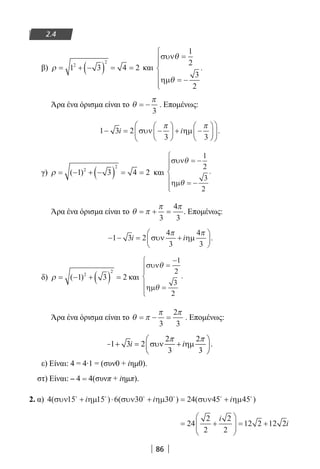 86
2.4
β) ρ = + −( ) = =1 3 4 22
2
και
συν
ηµ
θ
θ
=
= −






1
2
3
2
.
Άρα ένα όρισμα είναι το θ
π
= −
3
. Επομένως:
1 3 2
3 3
− = −





 + −











i iσυν ηµ
π π
.
γ) ρ = − + −( ) = =( )1 3 4 22
2
και
συν
ηµ
θ
θ
= −
= −






1
2
3
2
.
Άρα ένα όρισμα είναι το θ π
π π
= + =
3
4
3
. Επομένως:
− − = +





1 3 2
3 3
i iσυν ηµ
4 4π π
.
δ) ρ = − + ( ) =( )1 3 22
2
και
συν
ηµ
θ
θ
=
−
=






1
2
3
2
.
Άρα ένα όρισμα είναι το θ π
π π
= − =
3
2
3
. Επομένως:
ε) Είναι: 4 = 4∙1 = (συν0 + iημ0).
στ) Είναι: – 4 = 4(συνπ + iημπ).
2. α) 4 15 15 6 30 30 24 45 45( ) ( ) ( )συν ηµ συν ηµ συν ηµ     
+ ⋅ + = +i i i
= +





 = +24
2
2
2
2
12 2 12 2
i
i
22-0182-02.indd 86 28/11/2013 2:04:33 μμ
 