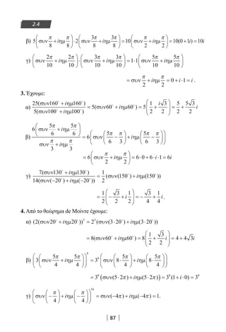 87
2.4
β) 5
8 8
2
3
8
3
8
10
2 2
συν ηµ συν ηµ συν ηµ
π π π π π π
+





⋅ +





 = +





i i i  = + =10 0 1 10( )i i
γ) συν ηµ συν ηµ συν ηµ
2
10
2
10
3
10
3
10
1 1
5
10
π π π π π
+





⋅ +





 = ⋅ +i i i
55
10
π





= + = + ⋅ =συν ηµ
π π
2 2
0 1i i i .
3. Έχουμε:
α)
25 160 160
5 100 100
5 60 60 5
1
2
( )
( )
( )
συν ηµ
συν ηµ
συν ηµ
 
 
 +
+
= + =
i
i
i ++





 = +
i
i
3
2
5
2
5 3
2
β)
6
5
6
5
6
3 3
6
5
6 3
5
6 3
συν ηµ
συν ηµ
συν ηµ
π π
π π
π π π π
+






+
= −





 + −
i
i
i












= +





 = ⋅ + ⋅ ⋅ =6
2 2
6 0 6 1 6συν ηµ
π π
i i i
γ)
7 130 130
14 20 20
1
2
150
( )
( ( ) ( ))
( ( )
συν ηµ
συν ηµ
συν ηµ
 
 
+
− + −
= +
i
i
i (( ))150
= − +





 = − +
1
2
3
2
1
2
3
4
1
4
i i.
4. Από το θεώρημα de Moivre έχουμε:
α) ( ( )) ( ( ) ( ))2 20 20 2 3 20 3 203 3
συν ηµ συν ηµ   
+ = ⋅ + ⋅i i
= + = +





 = +8 60 60 8
1
2
3
2
4 4 3( )συν ηµ 
i i i
β) 3
5
4
5
4
3 8
5
4
8
5
4
8
8
συν ηµ συν ηµ
π π π π
+











 = ⋅





 + ⋅





i i 






= ⋅ + ⋅( ) = + ⋅ =3 5 2 5 2 3 1 0 38 8 8
συν ηµ( ) ( ) ( )π πi i
γ) συν ηµ συν ηµ−





 + −











 = − + − =
π π
π π
4 4
4 4 1
16
i i( ) ( ) .
22-0182-02.indb 87 26/11/2013 4:09:20 μμ
 