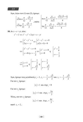89
2.4
Άρα, λόγω των (1) και (2), έχουμε:
2
12
3 1
2
2
12
3 1
2
συν
ηµ
π
π
=
+
=
−







, οπότε
συν
ηµ
π
π
12
3 1
2 2
2 3 1
4
12
3 1
2 2
2 3 1
4
=
+
=
+( )
=
−
=
−( )







10. Αν z = x + yi, τότε:
z z x y xyi x yi2 2 2
2= ⇔ − + = −
⇔
− =
= −



⇔
− − =
+ =



x y x
xy y
x y x
y x
2 2 2 2
2
0
2 1 0( )
2 2
20
0
1
00 ή
2
x y x
x x
yy x
 − − =
 − =
⇔ ⇔ 
== = − 

ή
y
x
2 3
4
1
2
=
= −






⇔
=
=



≠z x
y
0 1
0
ή
x
y
= −
=






1
2
3
2
ή
x
y
= −
= −






1
2
3
2
Άρα, έχουμε τους μιγαδικούς z1
= 1, z i2
1
2
3
2
= − + και z i3
1
2
3
2
= − − .
Για τον z1
έχουμε:
z1 1= και Argz1
= 0
Για τον z2
έχουμε:
z2 1= και Argz2
2
3
=
π
Τέλος, για τον z3
έχουμε:
z3 1= και Argz3
4
3
=
π
,
αφού z z2 3= .
22-0182-02.indb 89 26/11/2013 4:09:27 μμ
 
