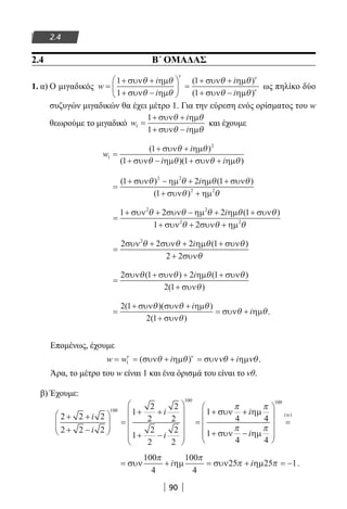 90
2.4
2.4 Β΄ ΟΜΑΔΑΣ
1. α) Ο μιγαδικός w
i
i
i
i
=
+ +
+ −





 =
+ +
+ −
1
1
1
1
συν ηµ
συν ηµ
συν ηµ
συν ηµ
θ θ
θ θ
θ θ
θ θ
ν ν
( )
( ))ν
ως πηλίκο δύο
συζυγών μιγαδικών θα έχει μέτρο 1. Για την εύρεση ενός ορίσματος του w
θεωρούμε το μιγαδικό w
i
i
1
1
1
=
+ +
+ −
συν ηµ
συν ηµ
θ θ
θ θ
και έχουμε
w
i
i i
1
2
1
1 1
=
+ +
+ − + +
( )
( )( )
συν ηµ
συν ηµ συν ηµ
θ θ
θ θ θ θ
=
+ − + +
+ +
( ) ( )
( )
1 2 1
1
2 2
2 2
συν ηµ ηµ συν
συν ηµ
θ θ θ θ
θ θ
i
=
+ + − + +
+ + +
1 2 2 1
1 2
2 2
2 2
συν συν ηµ ηµ συν
συν συν ηµ
θ θ θ θ θ
θ θ θ
i ( )
=
+ + +
+
2 2 2 1
2 2
2
συν συν ηµ συν
συν
θ θ θ θ
θ
i ( )
=
+ + +
+
2 1 2 1
2 1
συν συν ηµ συν
συν
θ θ θ θ
θ
( ) ( )
( )
i
=
+ +
+
= +
2 1
2 1
( )( )
( )
συν συν ηµ
συν
συν ηµ
θ θ θ
θ
θ θ
i
i .
Επομένως, έχουμε
w w i i= = + = +1
ν ν
θ θ νθ νθ( )συν ηµ συν ηµ .
Άρα, το μέτρο του w είναι 1 και ένα όρισμά του είναι το νθ.
β) Έχουμε:
2 2 2
2 2 2
1
2
2
2
2
1
2
2
2
2
1100
100
+ +
+ −





 =
+ +
+ −












=
+
i
i
i
i
σσυν ηµ
συν ηµ
α
π π
π π
4 4
1
4 4
100
+
+ −










=
i
i
( )
= + = + = −συν ηµ συν ηµ
100
4
100
4
25 25 1
π π
π πi i .
22-0182-02.indb 90 26/11/2013 4:09:29 μμ
 