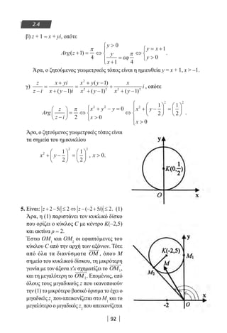 92
2.4
β) z + 1 = x + yi, οπότε
Arg z
y
y
x
y x
y
( )+ = ⇔

+
=




⇔
= +




1
4
0
1 4
1
0
π
π
εϕ
.
Άρα, ο ζητούμενος γεωμετρικός τόπος είναι η ημιευθεία y = x + 1, x  –1.
γ)
z
z i
x yi
x y i
x y y
x y
x
x y
i
−
=
+
+ −
=
+ −
+ −
+
+ −( )
( )
( ) ( )1
1
1 1
2
2 2 2 2
, οπότε
Arg
z
z i
x y y
x
x y
x
−





 = ⇔
+ − =




⇔
+ −





 =





π
2
0
0
1
2
1
2
2 2 2
2 2





 0
.
Άρα, ο ζητούμενος γεωμετρικός τόπος είναι
τα σημεία του ημικυκλίου
x y x2
2 2
1
2
1
2
0+ −





 =





 , .
5. Είναι: z i z i+ − ≤ ⇔ − − + ≤2 5 2 2 5 2( ) . (1)
Άρα, η (1) παριστάνει τον κυκλικό δίσκο
που ορίζει ο κύκλος C με κέντρο Κ(–2,5)
και ακτίνα ρ = 2.
Έστω ΟΜ1
και ΟΜ2
οι εφαπτόμενες του
κύκλου C από την αρχή των αξόνων. Τότε
από όλα τα διανύσματα ΟΜ , όπου Μ
σημείο του κυκλικού δίσκου, τη μικρότερη
γωνία με τον άξονα x′x σχηματίζει το ΟΜ1,
και τη μεγαλύτερη το ΟΜ 2. Επομένως, από
όλους τους μιγαδικούς z που ικανοποιούν
την (1) το μικρότερο βασικό όρισμα το έχει ο
μιγαδικός z1
που απεικονίζεται στο Μ1
και το
μεγαλύτερο ο μιγαδικός z2
που απεικονίζεται
22-0182-02.indb 92 26/11/2013 4:09:33 μμ
 