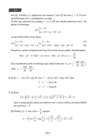 93
2.4
στο Μ2
. Επειδή ο y′y εφάπτεται του κύκλου C στο Μ1
θα είναι z1
= 5i. Για τον
προσδιορισμό του z2
εργαζόμαστε ως εξής:
Η ΟΜ2
έχει εξίσωση της μορφής y = λx, λ ∈R και, επειδή εφάπτεται του C, θα
πρέπει το σύστημα
( )
( ) ( )
Σ
y x
x y
=
+ + − =



λ
2 5 42 2
να έχει διπλή λύση. Είναι όμως:
( )
( ) ( ) ( ) ( )
Σ
y x
x x
y x
x x
=
+ + − =



⇔
=
+ − − + =



λ
λ
λ
λ λ2 5 4 1 2 5 2 25 02 2 2 2
	
(1)	
								
(2)
Επομένως, πρέπει η διακρίνουσα της (2) να είναι ίση με μηδέν, δηλαδή πρέπει
4 5 2 4 25 1 0 10 21 0
21
20
2 2
( ) ( )λ λ λ λ− − ⋅ + = ⇔ − − = ⇔ = −
Στην περίπτωση αυτή το σύστημα έχει διπλή λύση την ( , ) ,x y = −






100
29
105
29
.
Αρα, z i2
100
29
105
29
= − + .
6. Είναι z iν
νθ νθ= +συν ηµ και z i−
= +ν
νθ νθσυν(− ηµ(−) ). Άρα:
z zν ν
νθ+ =−
2συν
z z iν ν
νθ− =−
2 ηµ .
7. α) Είναι
w i z i z= −( )⋅ = − ⋅ = + −( )⋅ = =3 3 3 1 1 4 22 2
( ) .
Άρα, ο γεωμετρικός τόπος των εικόνων του w είναι ο κύκλος κέντρου Ο(0,0)
και ακτίνας ρ = 2.
β) Επειδή w = 2 και Argw =
π
4
, έχουμε
w i i i= +





 = +





 = +2
4 4
2
2
2
2
2
2 2συν ηµ
π π
22-0182-02.indb 93 26/11/2013 4:09:36 μμ
 