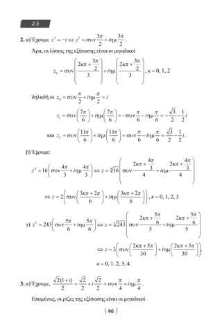 96
2.5
2. α) Έχουμε z i z i3 3 3
2
3
2
= − ⇔ = +συν ηµ
π π
.
Άρα, οι λύσεις της εξίσωσης είναι οι μιγαδικοί
z iκ
κπ
π
κπ
π
=
+










+
+










συν ηµ
2
3
2
3
2
3
2
3
, κ = 0, 1, 2
δηλαδή οι z i i0
2 2
= + =συν ηµ
π π
z i i i1
7
6
7
6 6 6
3
2
1
2
=





 +





 = − − = − −συν ηµ συν ηµ
π π π π
και z i i i2
11
6
11
6 6 6
3
2
1
2
=





 +





 = − = −συν ηµ συν ηµ
π π π π
.
β) Έχουμε:
z i z i4 4
16
4
3
4
3
16
2
4
3
4
2
4
3
4
= +





 ⇔ =
+
+
+





συν ηµ συν ηµ
π π
κπ
π
κπ
π






⇔ =
+




 +
+










z i2
3 2
6
3 2
6
συν ηµ
κπ π κπ π
, κ = 0, 1, 2, 3
γ) z i z i5 5
243
5
6
5
6
243
2
5
6
5
2
5
6
5
= +





 ⇔ =
+
+
+



συν ηµ συν ηµ
π π
κπ
π
κπ
π







⇔ =
+




 +
+










z i3
2 5
30
2 5
30
συν ηµ
κπ π κπ π
,
κ = 0, 1, 2, 3, 4.
3. α) Έχουμε,
2 1
2
2
2
2
2 4 4
( )+
= + = +
i
i iσυν ηµ
π π
.
Επομένως, οι ρίζες της εξίσωσης είναι οι μιγαδικοί
22-0182-02.indb 96 26/11/2013 4:09:44 μμ
 