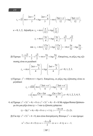 97
2.5
z i iκ συν ηµ συν η=
+
+
+










=
+




 +1
2
4
3
2
4
3
8
12
3
κπ
π
κπ
π
κπ π
µµ
8
12
κπ π+




 ,
κ = 0, 1, 2, δηλαδή οι z i0
12 12
=





 +





συν ηµ
π π
z i i1
3
4
3
4
2
2
2
2
=





 +





 = − +συν ηµ
π π
και z i i2
17
12
17
12
5
12
5
12
=





 +





 = − −συν ηµ συν ηµ
π π π π
.
β) Έχουμε
1 3
2
1
2
3
2
5
3
5
3
−
= − = +
i
i iσυν ηµ
π π
. Επομένως, οι ρίζες της εξί-
σωσης είναι οι μιγαδικοί
z iκ συν ηµ=
+










+
+










2
5
3
4
2
5
3
4
κπ
π
κπ
π
, κ = 0, 1, 2, 3.
γ) Έχουμε z i6
64= +( )συν ηµπ π . Επομένως, οι ρίζες της εξίσωσης είναι οι
μιγαδικοί
z iκ συν ηµ=
+




 +
+










64
2
6
2
6
6 κπ π κπ π
, κ = 0, 1, 2, 3, 4, 5.
4. α) Έχουμε z z z z z z3 2 3 2
3 4 8 3 4 8 0+ + = ⇔ + + − = . Με σχήμα Horner βρίσκου-
με ότι μια ρίζα είναι η z = 1 και η εξίσωση γράφεται:
( )( )z z z z− + + = ⇔ =1 4 8 0 12
ή z
i
i=
− ±
= − ±
4 4
2
2 2 .
β) Για την z z4 2
5 4 0+ + = , που είναι διτετράγωνη, θέτουμε z2
= w και έχουμε:
w w w w2
5 4 0
5 9
2
4+ + = ⇔ =
− ±
⇔ = − ή w = – 1.
22-0182-02.indb 97 26/11/2013 4:09:46 μμ
 