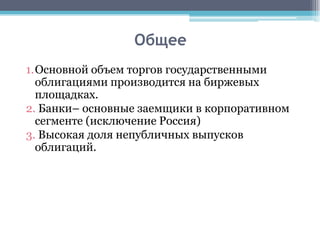 Общее
1.Основной объем торгов государственными
  облигациями производится на биржевых
  площадках.
2. Банки– основные заемщики в корпоративном
  сегменте (исключение Россия)
3. Высокая доля непубличных выпусков
  облигаций.
 