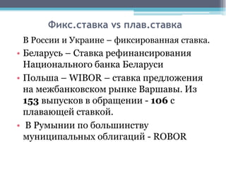 Фикс.ставка vs плав.ставка
 В России и Украине – фиксированная ставка.
• Беларусь – Ставка рефинансирования
  Национального банка Беларуси
• Польша – WIBOR – ставка предложения
  на межбанковском рынке Варшавы. Из
  153 выпусков в обращении - 106 с
  плавающей ставкой.
• В Румынии по большинству
  муниципальных облигаций - ROBOR
 