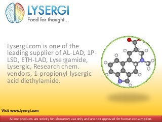 Lysergi.com is one of the
leading supplier of AL-LAD, 1P-
LSD, ETH-LAD, Lysergamide,
Lysergic, Research chem.
vendors, 1-propionyl-lysergic
acid diethylamide.
All our products are strictly for laboratory use only and are not approved for human consumption.
Visit www.lysergi.com
 