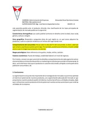 CARRERA:Administraciónde Empresas AlexanderOscarQuintanaJimenez
MATERIA: MercadotecniaIII
SUPERVISADOPOR:Mgr. José RamiroZapataBarrientos GRUPO: 21
“LIBEREMOS BOLIVIA”
más parecida posible ante el producto ofrecido. Una clasificación de los tipos principales de
segmentación de mercado podría ser la siguiente:
Características demográficas: Las cuales podrían centrarse en detalles como la edad, clase social,
género, cultura o religión.
Zona geográfica: Responde a preguntas cómo de qué región es, en qué zonas adquiere los
productos, cuál es su país de residencia o el relieve del lugar donde vive.
Comportamiento del consumidor: Recae sobre la idea del fin del consumidor, es decir, saber por
qué compra y qué buscacuando quiere algo.Porejemplo,puede buscareficiencia,relacióncalidad
precio o por la imagen que proyecta a los demás.
Rasgos psicológicos: Hace referencia a los gustos, modas, estilos, carácter.
Factores económicos: Puesto de trabajo, estabilidad laboral o el nivel de ingresos.
Por lotanto, conocercon gran precisiónlosdetallesycomportamientosde cadasegmentoseráun
elementobásicoalahora de desarrollarunmarketingmix efectivoparavendereficientemente.Es
decir, será vital tener claro que el producto en cuestiónestá creado y dirigido a cierta parte de la
población consumidora. (4)
3. Conclusiones
La segmentaciónesel puntomásimportante delainvestigaciónde mercadossi queremosoptimizar
al máximo el potencial de nuestros productos, una segmentación adecuada del mercado al que
proyectamos nuestro producto podría brindarnos muchos beneficiosy utilidades elevadas,dado
que si ofrecemosnuestroproductoal cliente potencial nuestrasventasaumentaranypor ende las
utilidades de la empresa.
 
