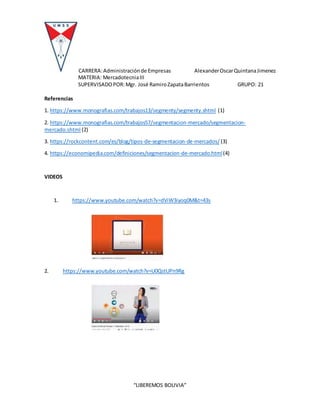 CARRERA:Administraciónde Empresas AlexanderOscarQuintanaJimenez
MATERIA: MercadotecniaIII
SUPERVISADOPOR:Mgr. José RamiroZapataBarrientos GRUPO: 21
“LIBEREMOS BOLIVIA”
Referencias
1. https://www.monografias.com/trabajos13/segmenty/segmenty.shtml (1)
2. https://www.monografias.com/trabajos57/segmentacion-mercado/segmentacion-
mercado.shtml (2)
3. https://rockcontent.com/es/blog/tipos-de-segmentacion-de-mercados/ (3)
4. https://economipedia.com/definiciones/segmentacion-de-mercado.html(4)
VIDEOS
1. https://www.youtube.com/watch?v=dViW3iyoq0M&t=43s
2. https://www.youtube.com/watch?v=U0QstUPn9Rg
 