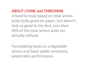 ABOUT LYSINE and THREONINE A feed formula based on total amino acids looks good on paper, but doesn’t look so good to the bird. Less than 90% of the total amino acids are actually utilized. Formulating feeds on a digestible amino acid basis yields consistent, predictable performance. 