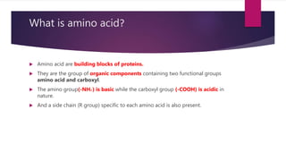 What is amino acid?
 Amino acid are building blocks of proteins.
 They are the group of organic components containing two functional groups
amino acid and carboxyl.
 The amino group(-NH2 ) is basic while the carboxyl group (-COOH) is acidic in
nature.
 And a side chain (R group) specific to each amino acid is also present.
 