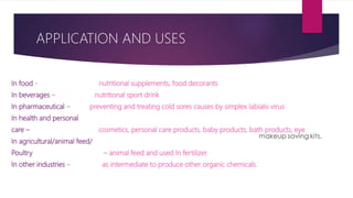 APPLICATION AND USES
In food - nutritional supplements, food decorants
In beverages – nutritional sport drink
In pharmaceutical – preventing and treating cold sores causes by simplex labialis virus
In health and personal
care – cosmetics, personal care products, baby products, bath products, eye
In agricultural/animal feed/
Poultry – animal feed and used In fertilizer
In other industries – as intermediate to produce other organic chemicals.
 
