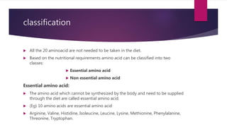 classification
 All the 20 aminoacid are not needed to be taken in the diet.
 Based on the nutritional requirements amino acid can be classified into two
classes:
 Essential amino acid
 Non essential amino acid
Essential amino acid:
 The amino acid which cannot be synthesized by the body and need to be supplied
through the diet are called essential amino acid.
 (Eg) 10 amino acids are essential amino acid
 Arginine, Valine, Histidine, Isoleucine, Leucine, Lysine, Methionine, Phenylalanine,
Threonine, Tryptophan.
 