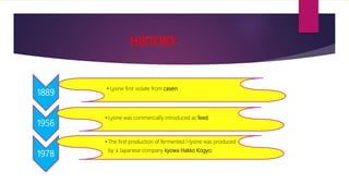 HISTORY
1889
• Lysine first isolate from casein
1956
• Lysine was commercially introduced as feed
1978
• The first production of fermented l-lysine was produced
by a Japanese company kyowa Hakko Kogyo.
 