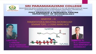 SEMESTER – IV
FERMENTATION & INDUSTRIAL MICROBIOLOGY
SEMINAR TOPIC : L-LYSINE AMINO ACID
SUBMITTED BY,
G. PONSUTHA
II M.SC MICROBIOLOGY
REG NO : 20201232516113
SUBBMITED TO,
Dr. S. VISWANATHAN
HEAD DEPARTMENT OF
MICROBIOLOGY
 