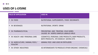 28
USES OF L-LYSINE
FIELD OF APPLICATION USED IN
 IN FOOD NUTRITIONAL SUPPLEMENTS, FOOD DECORANTS
 IN BEVERAGES NUTRITIONAL SPORTS DRINK
 IN PHARMACEUTICAL PREVENTING AND TREATING COLD SORES
CAUSED BY HERPES SIMPLEX LABIALIS VIRUS
 IN HEALTH AND PERSONAL CARE COSMETICS, PERSONAL CARE PRODUCTS, BABY PRODUCTS,
BATH PRODUCTS, EYE MAKEUP, SAVING KITS
 IN AGRICULTURE / ANIMAL FEED /
POULTRY
ANIMAL FEED AND USED IN FERTILIZERS
 IN OTHER INDUSTRIES AS INTERMEDIATE TO PRODUCE OTHER ORGANIC CHEMICALS
 