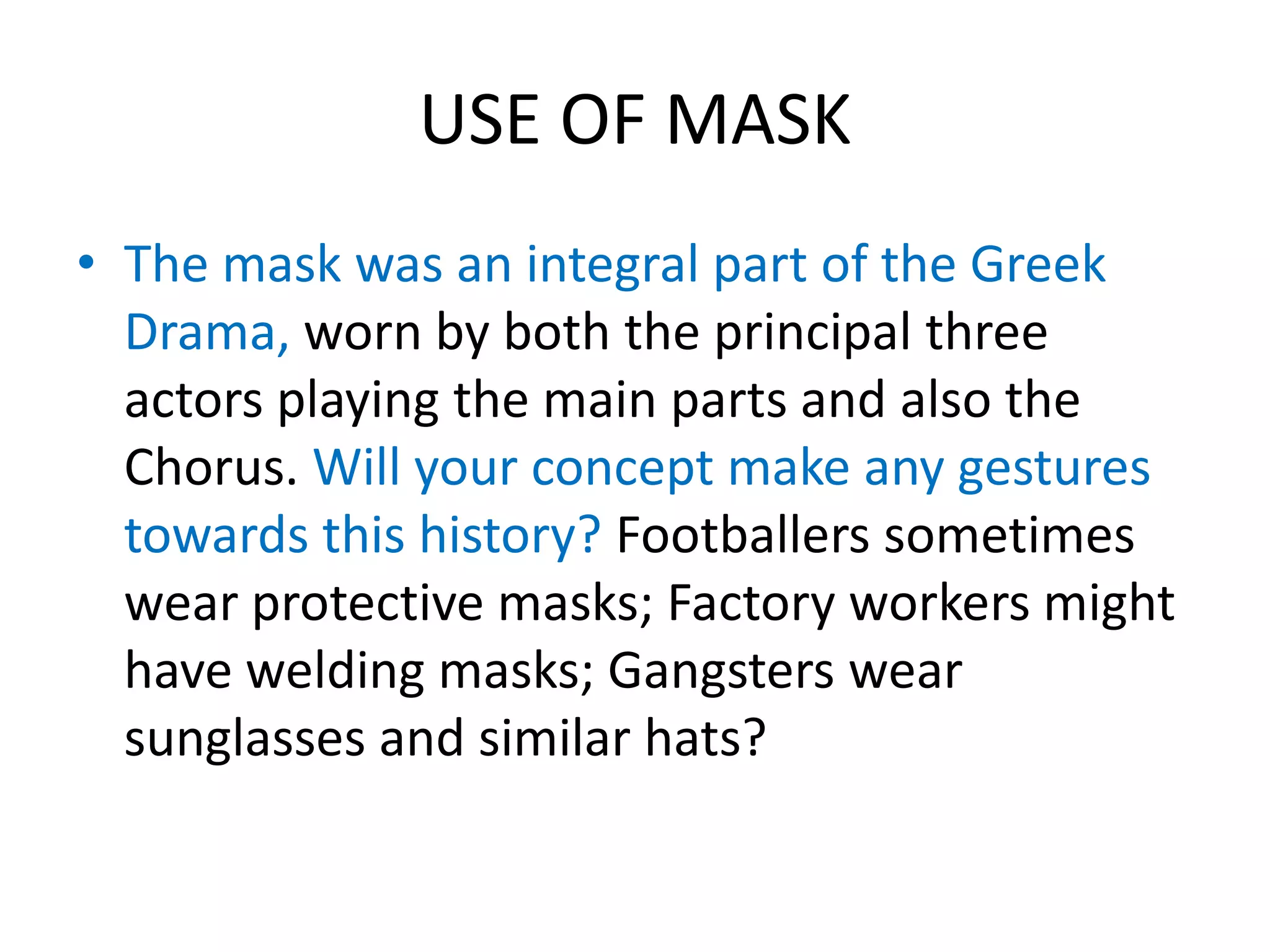 USE OF MASK
• The mask was an integral part of the Greek
Drama, worn by both the principal three
actors playing the main parts and also the
Chorus. Will your concept make any gestures
towards this history? Footballers sometimes
wear protective masks; Factory workers might
have welding masks; Gangsters wear
sunglasses and similar hats?
 