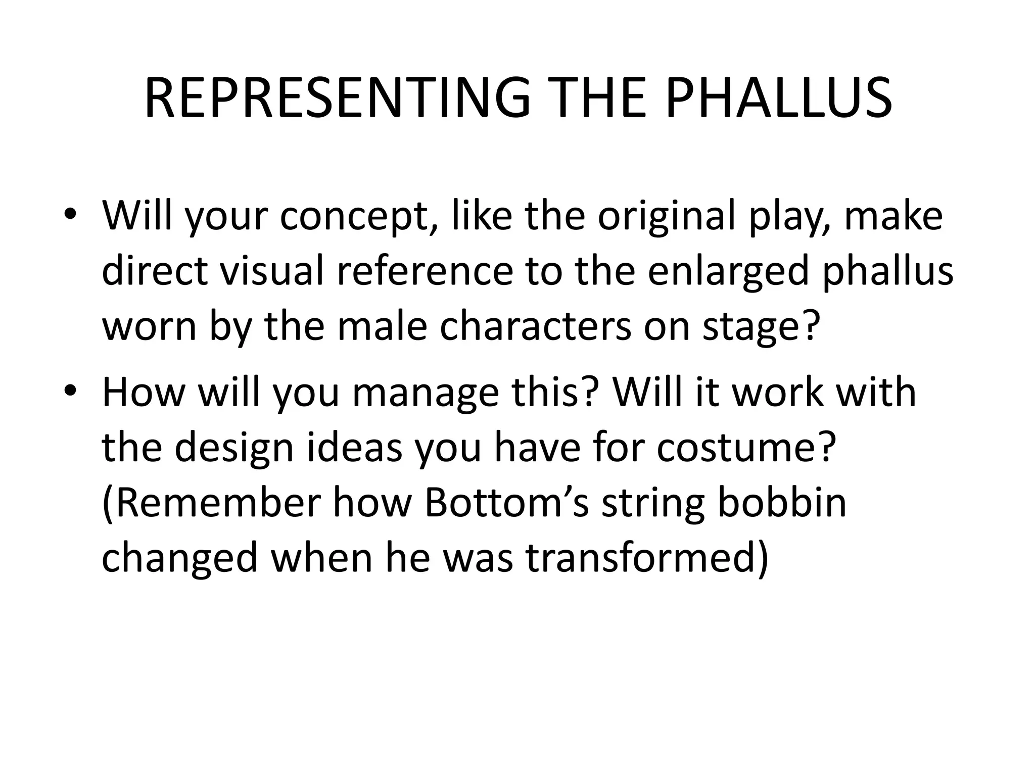 REPRESENTING THE PHALLUS
• Will your concept, like the original play, make
direct visual reference to the enlarged phallus
worn by the male characters on stage?
• How will you manage this? Will it work with
the design ideas you have for costume?
(Remember how Bottom’s string bobbin
changed when he was transformed)
 