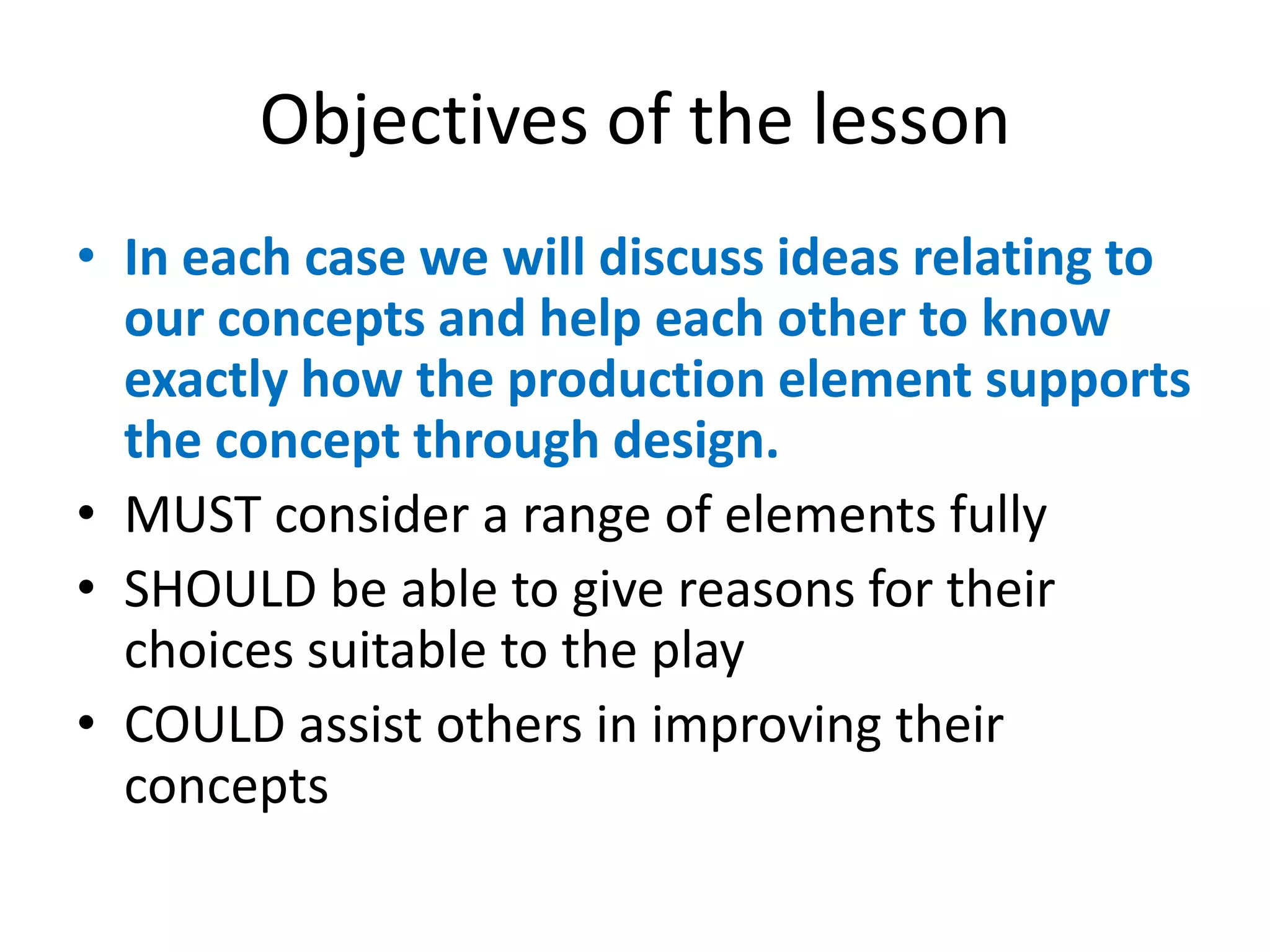 Objectives of the lesson
• In each case we will discuss ideas relating to
our concepts and help each other to know
exactly how the production element supports
the concept through design.
• MUST consider a range of elements fully
• SHOULD be able to give reasons for their
choices suitable to the play
• COULD assist others in improving their
concepts
 