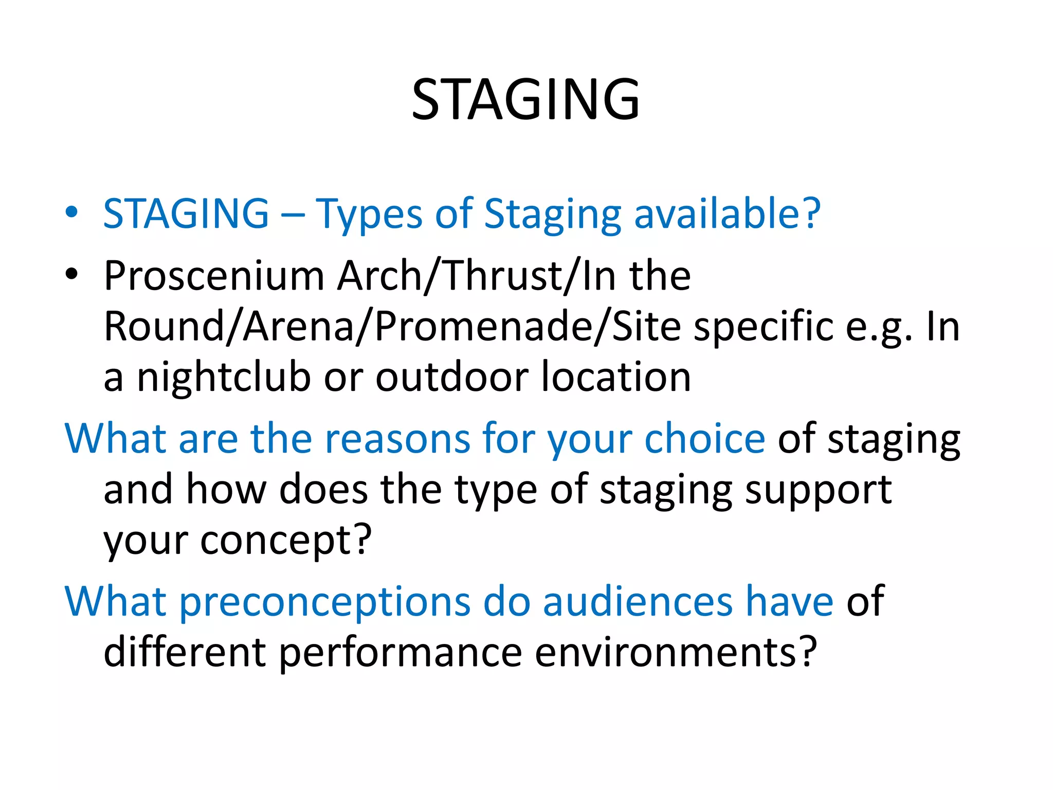 STAGING
• STAGING – Types of Staging available?
• Proscenium Arch/Thrust/In the
Round/Arena/Promenade/Site specific e.g. In
a nightclub or outdoor location
What are the reasons for your choice of staging
and how does the type of staging support
your concept?
What preconceptions do audiences have of
different performance environments?
 