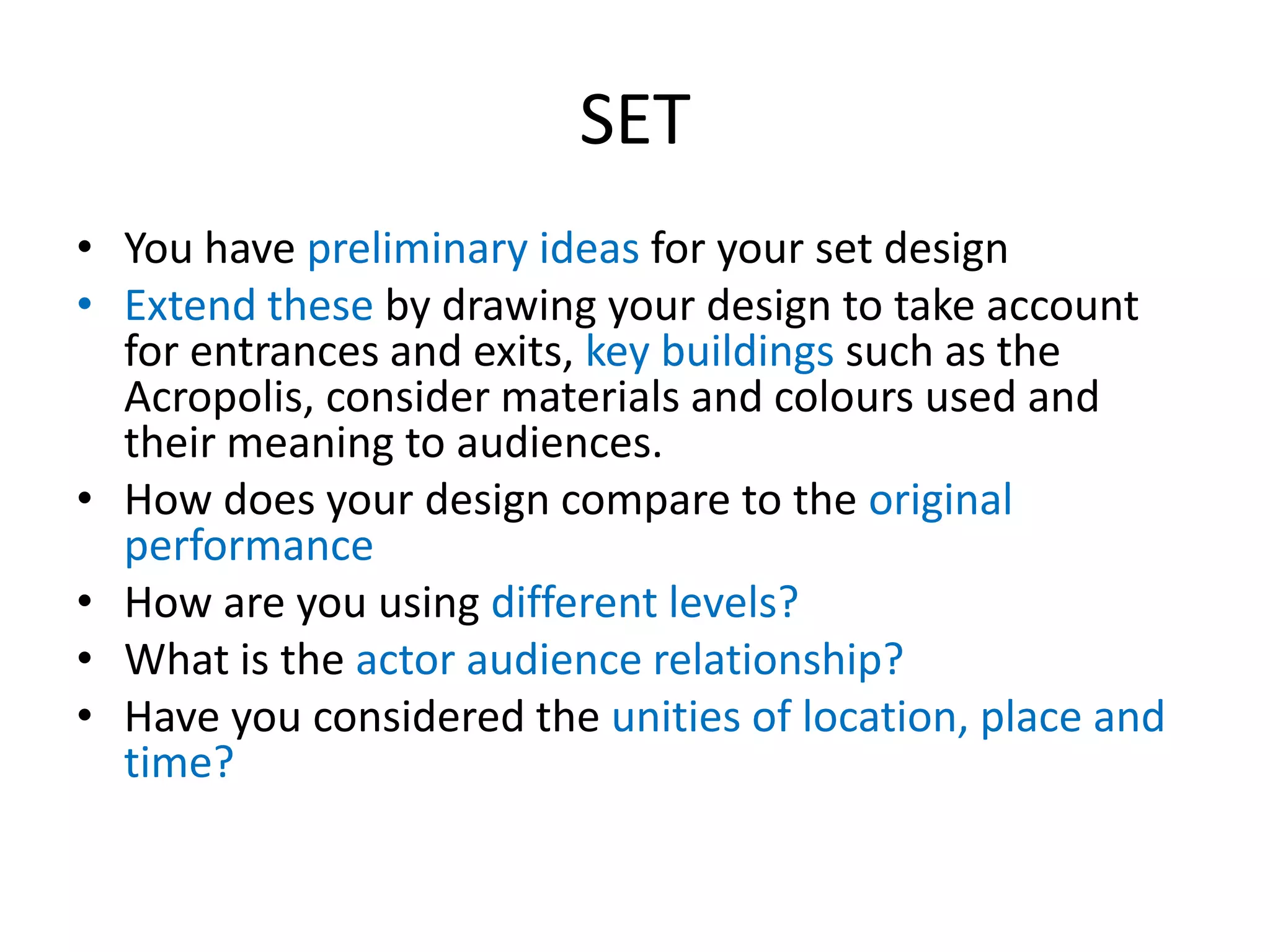 SET
• You have preliminary ideas for your set design
• Extend these by drawing your design to take account
for entrances and exits, key buildings such as the
Acropolis, consider materials and colours used and
their meaning to audiences.
• How does your design compare to the original
performance
• How are you using different levels?
• What is the actor audience relationship?
• Have you considered the unities of location, place and
time?
 