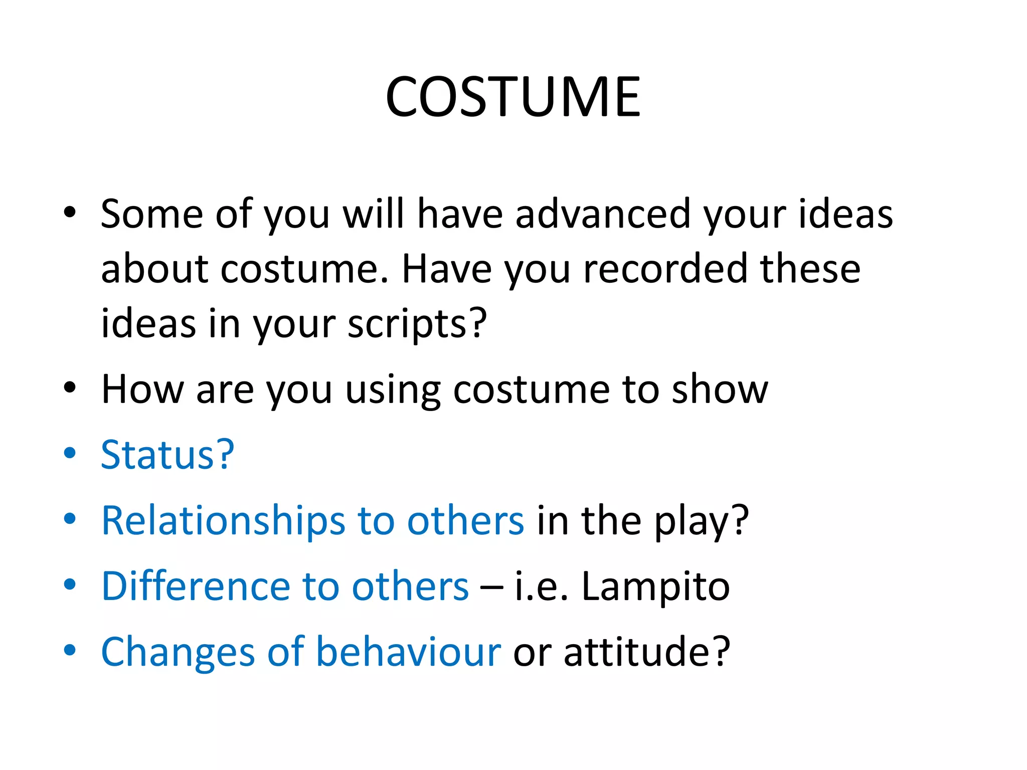 COSTUME
• Some of you will have advanced your ideas
about costume. Have you recorded these
ideas in your scripts?
• How are you using costume to show
• Status?
• Relationships to others in the play?
• Difference to others – i.e. Lampito
• Changes of behaviour or attitude?
 