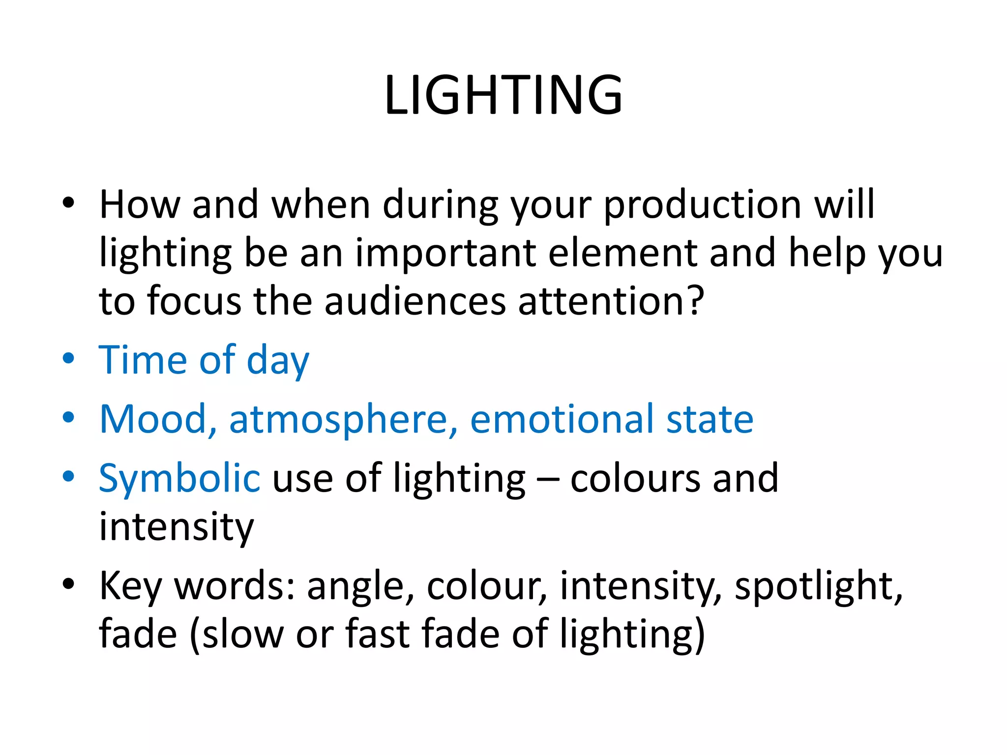 LIGHTING
• How and when during your production will
lighting be an important element and help you
to focus the audiences attention?
• Time of day
• Mood, atmosphere, emotional state
• Symbolic use of lighting – colours and
intensity
• Key words: angle, colour, intensity, spotlight,
fade (slow or fast fade of lighting)
 