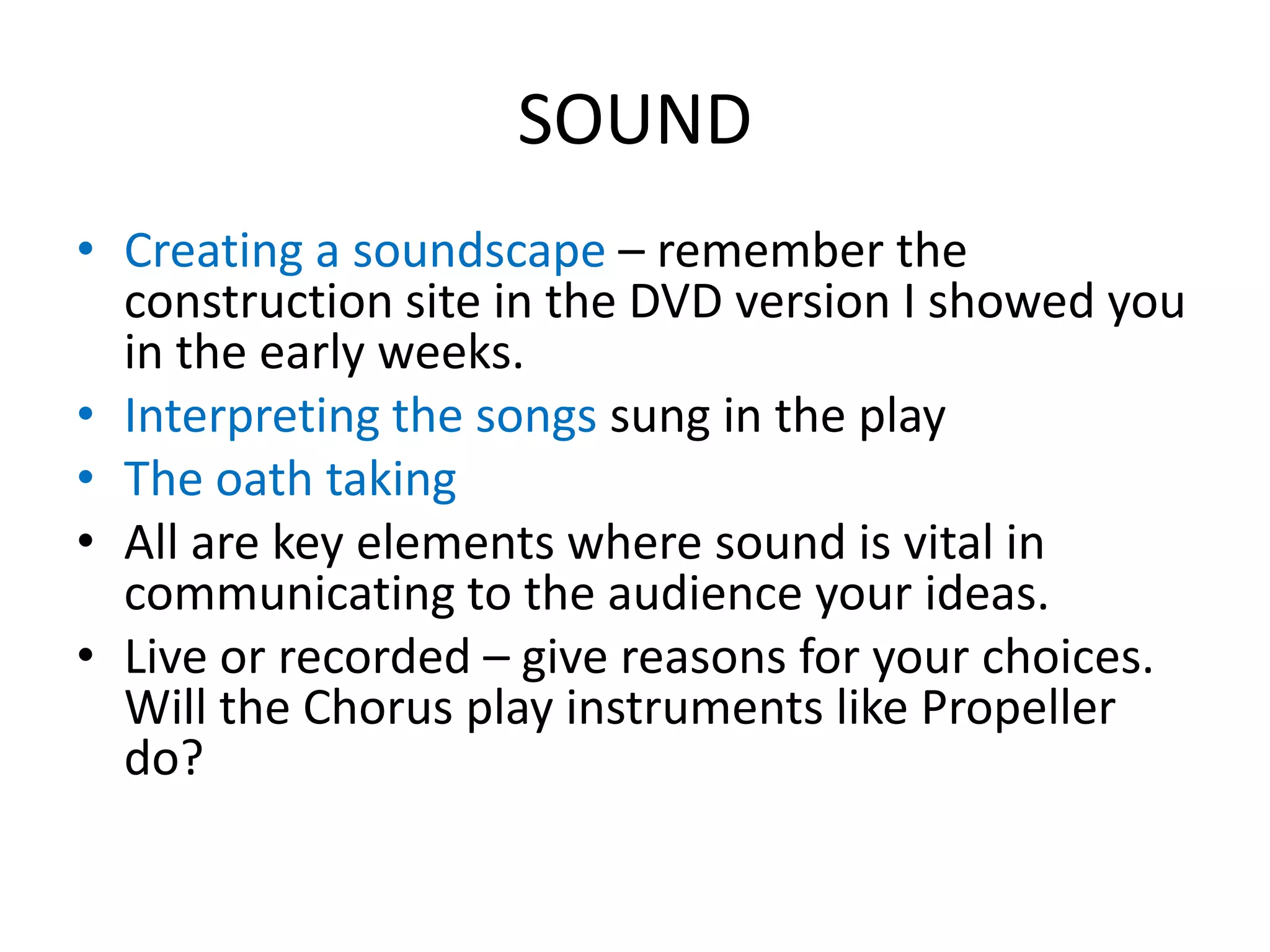 SOUND
• Creating a soundscape – remember the
construction site in the DVD version I showed you
in the early weeks.
• Interpreting the songs sung in the play
• The oath taking
• All are key elements where sound is vital in
communicating to the audience your ideas.
• Live or recorded – give reasons for your choices.
Will the Chorus play instruments like Propeller
do?
 