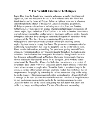 V For Vendett Cinematic Techniques
Topic: How does the director use cinematic techniques to explore the themes of
oppression, love and freedom in the text V for Vendetta? Intro: The film V for
Vendetta directed by James McTeigue, follows a vigilante known as V who uses
terrorist methods to attempt to bring down London s autocratic government.
McTeigue explores various themes, including oppression, love, and freedom,
furthermore, McTeigue discovers a range of cinematic techniques which consist of
camera angles, light, and colour. V for Vendetta is set to be in London, in the future
in which the government has total power over its citizens and keeps control through
propaganda and force. Evey undergoes a dramatic change in her behaviour. At the
beginning of the film, she... Show more content on Helpwriting.net ...
McTeigue uses characterisation and cinematic techniques including camera
angles, light and music to convey this theme. The government uses oppression by
establishing ridiculous laws that force the people to fear the world without them.
These laws include curfews, rethatching free speech and getting tortured if they
speak out. The media is also a way to control people throughout their actions and
behaviour, Fear is also instilled through the lies dispelled through media sources
that demonise undesirables such as Muslims, blacks and homosexuals. Example
when Chancellor Sutler uses the media for his own gain Lewis Prothero carries
out orders of the Chancellor . Chancellor Sutler is a character who is in control of
the citizen s daily life in every way. In addition camera angles are used to show his
power within the state, example when Chancellor Sutler is seen is the large in the
screen, as the rest of his workers are seen small and fearful, this symbolises that he
has power over the people, by promoting the citizens to fear and obey unlike using
the media to convey his message across London as mind control . Chancellor Sutler
is message on the news becomes more unbelievable and contrived to the point where
his evil motives are obvious to the public. In the panning camera angle, when
Chancellor Sutler was on the screen the lighting was dark below him shows the
public is no longer watching and that V s idea of freedom and surrounding
 