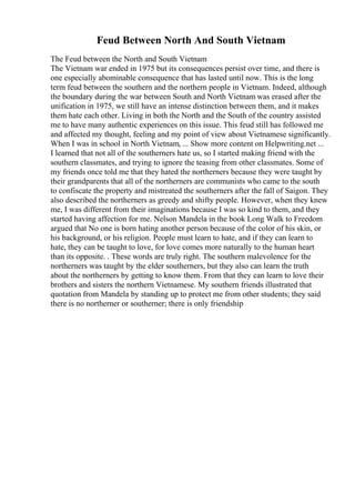 Feud Between North And South Vietnam
The Feud between the North and South Vietnam
The Vietnam war ended in 1975 but its consequences persist over time, and there is
one especially abominable consequence that has lasted until now. This is the long
term feud between the southern and the northern people in Vietnam. Indeed, although
the boundary during the war between South and North Vietnam was erased after the
unification in 1975, we still have an intense distinction between them, and it makes
them hate each other. Living in both the North and the South of the country assisted
me to have many authentic experiences on this issue. This feud still has followed me
and affected my thought, feeling and my point of view about Vietnamese significantly.
When I was in school in North Vietnam, ... Show more content on Helpwriting.net ...
I learned that not all of the southerners hate us, so I started making friend with the
southern classmates, and trying to ignore the teasing from other classmates. Some of
my friends once told me that they hated the northerners because they were taught by
their grandparents that all of the northerners are communists who came to the south
to confiscate the property and mistreated the southerners after the fall of Saigon. They
also described the northerners as greedy and shifty people. However, when they knew
me, I was different from their imaginations because I was so kind to them, and they
started having affection for me. Nelson Mandela in the book Long Walk to Freedom
argued that No one is born hating another person because of the color of his skin, or
his background, or his religion. People must learn to hate, and if they can learn to
hate, they can be taught to love, for love comes more naturally to the human heart
than its opposite. . These words are truly right. The southern malevolence for the
northerners was taught by the elder southerners, but they also can learn the truth
about the northerners by getting to know them. From that they can learn to love their
brothers and sisters the northern Vietnamese. My southern friends illustrated that
quotation from Mandela by standing up to protect me from other students; they said
there is no northerner or southerner; there is only friendship
 
