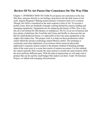 Review Of No Art Passes Our Conscience On The Way Film
Chapter 1 | INTRODUCTION TO TASK No art passes our conscience in the way
film does, and goes directly to our feelings, deep down into the dark rooms of our
souls. Ingmar Bergman1 Making motion pictures is business from over a century.
Though, this field is considered as the most expensive form of Art. To execute a
perfect scene, there are hundreds of people working behind the camera, holding and
managing equipments. Equipments are for enhancing the beauty of film. Now a day
this art is not limited for film theatres or multiplexes. We live in an era of Internet and
have plenty of platforms like YouTube and Vimeo and Netflix to showcase this art.
But for small production house, it s impossible to have the same equipments as the
mighty film makers has. This project work is to help out those productions which
cannot afford the advance technology named Motion control. The technique is
commonly used when duplication of an element which cannot be physically
duplicated is required; motion control is the primary method of featuring multiple
shots of the same actor in a scene that consist of camera movement. For this method,
the camera typically films exactly the same motion in exactly the same location while
the actor performs different parts. With the help of engineering we will make such a
product that can be used by small budget film makers out there. Under 7th Semester
Project, we talked with emerging Advertisement
 