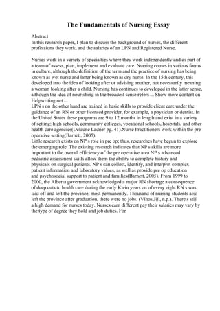 The Fundamentals of Nursing Essay
Abstract
In this research paper, I plan to discuss the background of nurses, the different
professions they work, and the salaries of an LPN and Registered Nurse.
Nurses work in a variety of specialties where they work independently and as part of
a team of assess, plan, implement and evaluate care. Nursing comes in various forms
in culture, although the definition of the term and the practice of nursing has being
known as wet nurse and latter being known as dry nurse. In the 15th century, this
developed into the idea of looking after or advising another, not necessarily meaning
a woman looking after a child. Nursing has continues to developed in the latter sense,
although the idea of nourishing in the broadest sense refers ... Show more content on
Helpwriting.net ...
LPN s on the other hand are trained in basic skills to provide client care under the
guidance of an RN or other licensed provider, for example, a physician or dentist. In
the United States these programs are 9 to 12 months in length and exist in a variety
of setting: high schools, community colleges, vocational schools, hospitals, and other
health care agencies(Delaune Ladner pg. 41).Nurse Practitioners work within the pre
operative setting(Barnett, 2005).
Little research exists on NP s role in pre op; thus, researches have begun to explore
the emerging role. The existing research indicates that NP s skills are more
important to the overall efficiency of the pre operative area NP s advanced
pediatric assessment skills allow them the ability to complete history and
physicals on surgical patients. NP s can collect, identify, and interpret complex
patient information and laboratory values, as well as provide pre op education
and psychosocial support to patient and families(Barnett, 2005). From 1999 to
2000, the Alberta government acknowledged a major RN shortage a consequence
of deep cuts to health care during the early Klein years on of every eight RN s was
laid off and left the province, most permanently. Thousand of nursing students also
left the province after graduation, there were no jobs. (Vihos,Jill, n.p.). There s still
a high demand for nurses today. Nurses earn different pay their salaries may vary by
the type of degree they hold and job duties. For
 