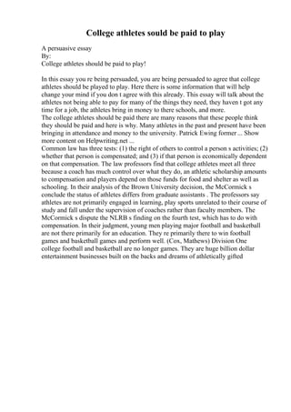 College athletes sould be paid to play
A persuasive essay
By:
College athletes should be paid to play!
In this essay you re being persuaded, you are being persuaded to agree that college
athletes should be played to play. Here there is some information that will help
change your mind if you don t agree with this already. This essay will talk about the
athletes not being able to pay for many of the things they need, they haven t got any
time for a job, the athletes bring in money to there schools, and more.
The college athletes should be paid there are many reasons that these people think
they should be paid and here is why. Many athletes in the past and present have been
bringing in attendance and money to the university. Patrick Ewing former ... Show
more content on Helpwriting.net ...
Common law has three tests: (1) the right of others to control a person s activities; (2)
whether that person is compensated; and (3) if that person is economically dependent
on that compensation. The law professors find that college athletes meet all three
because a coach has much control over what they do, an athletic scholarship amounts
to compensation and players depend on those funds for food and shelter as well as
schooling. In their analysis of the Brown University decision, the McCormick s
conclude the status of athletes differs from graduate assistants . The professors say
athletes are not primarily engaged in learning, play sports unrelated to their course of
study and fall under the supervision of coaches rather than faculty members. The
McCormick s dispute the NLRB s finding on the fourth test, which has to do with
compensation. In their judgment, young men playing major football and basketball
are not there primarily for an education. They re primarily there to win football
games and basketball games and perform well. (Cox, Mathews) Division One
college football and basketball are no longer games. They are huge billion dollar
entertainment businesses built on the backs and dreams of athletically gifted
 