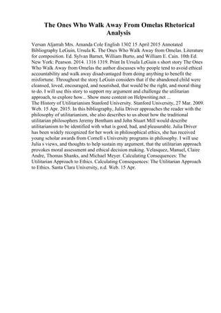 The Ones Who Walk Away From Omelas Rhetorical
Analysis
Versan Aljarrah Mrs. Amanda Cole English 1302 15 April 2015 Annotated
Bibliography LeGuin, Ursula K. The Ones Who Walk Away from Omelas. Literature
for composition. Ed. Sylvan Barnet, William Burto, and William E. Cain. 10th Ed.
New York: Pearson. 2014. 1316 1319. Print In Ursula LeGuin s short story The Ones
Who Walk Away from Omelas the author discusses why people tend to avoid ethical
accountability and walk away disadvantaged from doing anything to benefit the
misfortune. Throughout the story LeGuin considers that if the abandoned child were
cleansed, loved, encouraged, and nourished, that would be the right, and moral thing
to do. I will use this story to support my argument and challenge the utilitarian
approach, to explore how... Show more content on Helpwriting.net ...
The History of Utilitarianism Stanford University. Stanford University, 27 Mar. 2009.
Web. 15 Apr. 2015. In this bibliography, Julia Driver approaches the reader with the
philosophy of utilitarianism, she also describes to us about how the traditional
utilitarian philosophers Jeremy Bentham and John Stuart Mill would describe
utilitarianism to be identified with what is good, bad, and pleasurable. Julia Driver
has been widely recognized for her work in philosophical ethics, she has received
young scholar awards from Cornell s University programs in philosophy. I will use
Julia s views, and thoughts to help sustain my argument, that the utilitarian approach
provokes moral assessment and ethical decision making. Velasquez, Manuel, Claire
Andre, Thomas Shanks, and Michael Meyer. Calculating Consequences: The
Utilitarian Approach to Ethics. Calculating Consequences: The Utilitarian Approach
to Ethics. Santa Clara University, n.d. Web. 15 Apr.
 