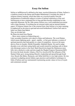 Essay On Sufism
Sufism or taб№Јawwuf is defined as the inner, mystical dimension of Islam. Sufism is
a tradition rooted in the Quran and Prophet Muhammad. It includes the study of
religious Islamic learning, which then takes on a mystical quality from the
interpretation of traditional subjects in terms of internal experiences of the soul.
Sufismseems to have originated first in Iraq and then became established in iran,
especially Khurasan. By the 10th century Sufism was a well established movement
with a large literature. Everything has an external (zahir) and an internal (batim)
aspect. If religious Islamic law is the external form, then Sufism is its inner meaning.
It emphasized on devotion to god and universal brotherhood. Earliest Sufi saint in
India was Datta Ganj Baksh.
They are divided into
Be Shara deviated from Shariat
... Show more content on Helpwriting.net ...
Later secondary branches were taken to Hejaz and Indonesia. The word Shattar,
which means lightning quick , speed , rapidity , or fast goer indicates a system of
spiritual practices that lead quickly to a state of completion , however the name
derives from its founder, Sheikh Sirajuddin Abdullah Shattar. He used to judge
disciples even with their eating habits and would extend his teachings only to those
who did proper justice to the food. Shah Ghawth developed the Shattariyya more
fully into a distinctive order and also taught the Mughal Emperor Humayun,[6][9]
He wrote the book Jawahir i khams, (The Five Jewels).[10] The influence of the
Shattari Order grew strong during Ghawth s leadership and spread through South
Asia. Royals like Babur, Humayun, and Akbar held him in very high esteem. He was
a pioneer in adapting ancient Indian yogic practices and meditative techniques in
folds of Sufism and was instrumental in promoting secular values in lives of royals
and commoners around
 