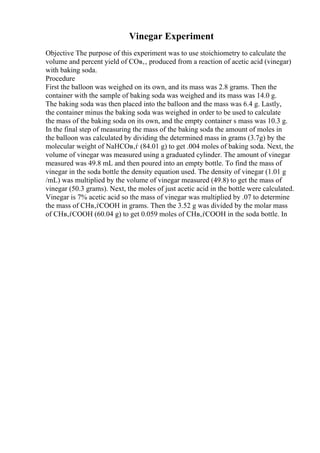 Vinegar Experiment
Objective The purpose of this experiment was to use stoichiometry to calculate the
volume and percent yield of COв‚‚ produced from a reaction of acetic acid (vinegar)
with baking soda.
Procedure
First the balloon was weighed on its own, and its mass was 2.8 grams. Then the
container with the sample of baking soda was weighed and its mass was 14.0 g.
The baking soda was then placed into the balloon and the mass was 6.4 g. Lastly,
the container minus the baking soda was weighed in order to be used to calculate
the mass of the baking soda on its own, and the empty container s mass was 10.3 g.
In the final step of measuring the mass of the baking soda the amount of moles in
the balloon was calculated by dividing the determined mass in grams (3.7g) by the
molecular weight of NaHCOв‚ѓ (84.01 g) to get .004 moles of baking soda. Next, the
volume of vinegar was measured using a graduated cylinder. The amount of vinegar
measured was 49.8 mL and then poured into an empty bottle. To find the mass of
vinegar in the soda bottle the density equation used. The density of vinegar (1.01 g
/mL) was multiplied by the volume of vinegar measured (49.8) to get the mass of
vinegar (50.3 grams). Next, the moles of just acetic acid in the bottle were calculated.
Vinegar is 7% acetic acid so the mass of vinegar was multiplied by .07 to determine
the mass of CHв‚ѓCOOH in grams. Then the 3.52 g was divided by the molar mass
of CHв‚ѓCOOH (60.04 g) to get 0.059 moles of CHв‚ѓCOOH in the soda bottle. In
 