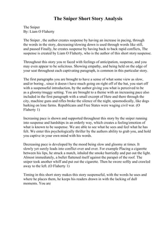 The Sniper Short Story Analysis
The Sniper
By: Liam O Flaherty
The Sniper , the author creates suspense by having an increase in pacing, through
the words in the story, decreasing/slowing down is used through words like still,
and paused Finally, he creates suspense by having back to back rapid conflicts, The
suspense is created by Liam O Flaherty, who is the author of this short story suspense.
Throughout this story you re faced with feelings of anticipation, suspense, and you
may even appear to be solicitous. Showing empathy, and being held on the edge of
your seat throughout each captivating paragraph, is common in this particular story.
The first paragraphs you are brought to have a sense of what some view as slow,
and/or boring , since it doesn t have much going on right off of the bat, you start off
with a suspenseful introduction, by the author giving you what is perceived to be
as a gloomy/muggy setting. You are brought to a theme with an increasing pace also
included in the first paragraph with a small excerpt of Here and there through the
city, machine guns and rifles broke the silence of the night, spasmodically, like dogs
barking on lone farms. Republicans and Free States were waging civil war. (O
Flaherty 1)
Increasing pace is shown and supported throughout this story by the sniper running
into suspense and hardships in an orderly way, which creates a feeling/emotion of
what is known to be suspense. We are able to see what he sees and feel what he has
felt. We enter this psychologically thriller by the authors ability to grab you, and hold
you captive in your own mind with his words.
Decreasing pace is developed by the mood being slow and gloomy at times. It
slowly yet surely leads into conflict over and over. For example Placing a cigarette
between his lips, he struck a match, inhaled the smoke hurriedly and put out the light.
Almost immediately, a bullet flattened itself against the parapet of the roof. The
sniper took another whiff and put out the cigarette. Then he swore softly and crawled
away to the left. (O Flaherty 1)
Timing in this short story makes this story suspenseful, with the words he uses and
where he places them, he keeps his readers drawn in with the lacking of dull
moments. You are
 