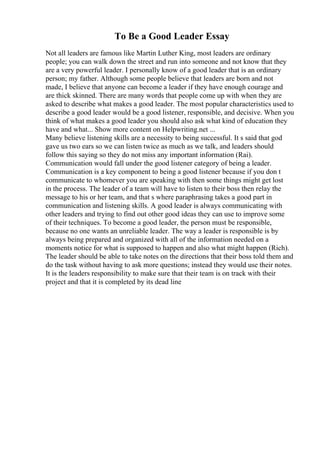 To Be a Good Leader Essay
Not all leaders are famous like Martin Luther King, most leaders are ordinary
people; you can walk down the street and run into someone and not know that they
are a very powerful leader. I personally know of a good leader that is an ordinary
person; my father. Although some people believe that leaders are born and not
made, I believe that anyone can become a leader if they have enough courage and
are thick skinned. There are many words that people come up with when they are
asked to describe what makes a good leader. The most popular characteristics used to
describe a good leader would be a good listener, responsible, and decisive. When you
think of what makes a good leader you should also ask what kind of education they
have and what... Show more content on Helpwriting.net ...
Many believe listening skills are a necessity to being successful. It s said that god
gave us two ears so we can listen twice as much as we talk, and leaders should
follow this saying so they do not miss any important information (Rai).
Communication would fall under the good listener category of being a leader.
Communication is a key component to being a good listener because if you don t
communicate to whomever you are speaking with then some things might get lost
in the process. The leader of a team will have to listen to their boss then relay the
message to his or her team, and that s where paraphrasing takes a good part in
communication and listening skills. A good leader is always communicating with
other leaders and trying to find out other good ideas they can use to improve some
of their techniques. To become a good leader, the person must be responsible,
because no one wants an unreliable leader. The way a leader is responsible is by
always being prepared and organized with all of the information needed on a
moments notice for what is supposed to happen and also what might happen (Rich).
The leader should be able to take notes on the directions that their boss told them and
do the task without having to ask more questions; instead they would use their notes.
It is the leaders responsibility to make sure that their team is on track with their
project and that it is completed by its dead line
 