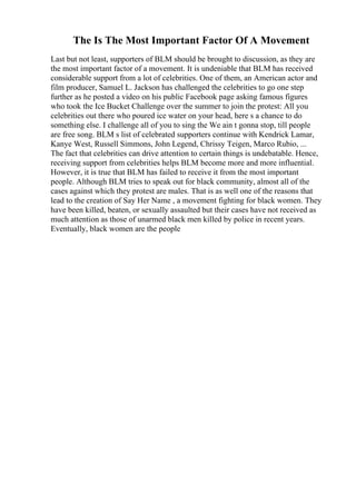 The Is The Most Important Factor Of A Movement
Last but not least, supporters of BLM should be brought to discussion, as they are
the most important factor of a movement. It is undeniable that BLM has received
considerable support from a lot of celebrities. One of them, an American actor and
film producer, Samuel L. Jackson has challenged the celebrities to go one step
further as he posted a video on his public Facebook page asking famous figures
who took the Ice Bucket Challenge over the summer to join the protest: All you
celebrities out there who poured ice water on your head, here s a chance to do
something else. I challenge all of you to sing the We ain t gonna stop, till people
are free song. BLM s list of celebrated supporters continue with Kendrick Lamar,
Kanye West, Russell Simmons, John Legend, Chrissy Teigen, Marco Rubio, ...
The fact that celebrities can drive attention to certain things is undebatable. Hence,
receiving support from celebrities helps BLM become more and more influential.
However, it is true that BLM has failed to receive it from the most important
people. Although BLM tries to speak out for black community, almost all of the
cases against which they protest are males. That is as well one of the reasons that
lead to the creation of Say Her Name , a movement fighting for black women. They
have been killed, beaten, or sexually assaulted but their cases have not received as
much attention as those of unarmed black men killed by police in recent years.
Eventually, black women are the people
 