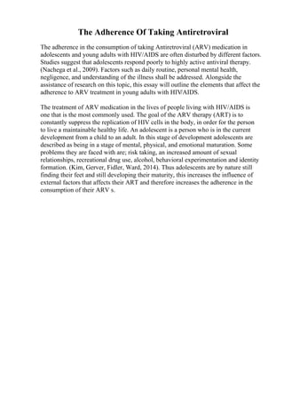 The Adherence Of Taking Antiretroviral
The adherence in the consumption of taking Antiretroviral (ARV) medication in
adolescents and young adults with HIV/AIDS are often disturbed by different factors.
Studies suggest that adolescents respond poorly to highly active antiviral therapy.
(Nachega et al., 2009). Factors such as daily routine, personal mental health,
negligence, and understanding of the illness shall be addressed. Alongside the
assistance of research on this topic, this essay will outline the elements that affect the
adherence to ARV treatment in young adults with HIV/AIDS.
The treatment of ARV medication in the lives of people living with HIV/AIDS is
one that is the most commonly used. The goal of the ARV therapy (ART) is to
constantly suppress the replication of HIV cells in the body, in order for the person
to live a maintainable healthy life. An adolescent is a person who is in the current
development from a child to an adult. In this stage of development adolescents are
described as being in a stage of mental, physical, and emotional maturation. Some
problems they are faced with are; risk taking, an increased amount of sexual
relationships, recreational drug use, alcohol, behavioral experimentation and identity
formation. (Kim, Gerver, Fidler, Ward, 2014). Thus adolescents are by nature still
finding their feet and still developing their maturity, this increases the influence of
external factors that affects their ART and therefore increases the adherence in the
consumption of their ARV s.
 