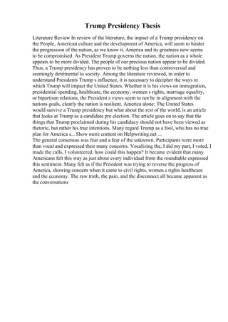 Trump Presidency Thesis
Literature Review In review of the literature, the impact of a Trump presidency on
the People, American culture and the development of America, will seem to hinder
the progression of the nation, as we know it. America and its greatness now seems
to be compromised. As President Trump governs the nation, the nation as a whole
appears to be more divided. The people of our precious nation appear to be divided.
Thus, a Trump presidency has proven to be nothing less than controversial and
seemingly detrimental to society. Among the literature reviewed, in order to
understand Presidents Trump s influence, it is necessary to decipher the ways in
which Trump will impact the United States. Whether it is his views on immigration,
presidential spending, healthcare, the economy, women s rights, marriage equality,
or bipartisan relations, the President s views seem to not be in alignment with the
nations goals, clearly the nation is resilient. America alone: The United States
would survive a Trump presidency but what about the rest of the world, is an article
that looks at Trump as a candidate pre election. The article goes on to say that the
things that Trump proclaimed during his candidacy should not have been viewed as
rhetoric, but rather his true intentions. Many regard Trump as a fool, who has no true
plan for America s... Show more content on Helpwriting.net ...
The general consensus was fear and a fear of the unknown. Participants were more
than vocal and expressed their many concerns. Vocalizing the, I did my part, I voted, I
made the calls, I volunteered, how could this happen? It became evident that many
Americans felt this way as just about every individual from the roundtable expressed
this sentiment. Many felt as if the President was trying to reverse the progress of
America, showing concern when it came to civil rights, women s rights healthcare
and the economy. The raw truth, the pain, and the disconnect all became apparent as
the conversations
 
