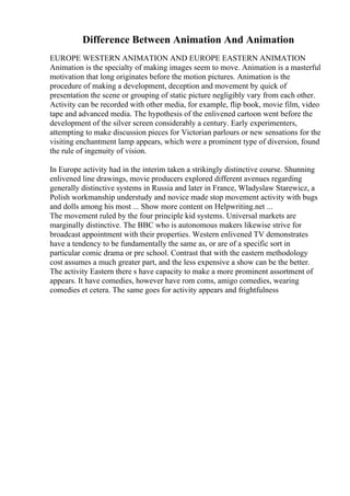 Difference Between Animation And Animation
EUROPE WESTERN ANIMATION AND EUROPE EASTERN ANIMATION
Animation is the specialty of making images seem to move. Animation is a masterful
motivation that long originates before the motion pictures. Animation is the
procedure of making a development, deception and movement by quick of
presentation the scene or grouping of static picture negligibly vary from each other.
Activity can be recorded with other media, for example, flip book, movie film, video
tape and advanced media. The hypothesis of the enlivened cartoon went before the
development of the silver screen considerably a century. Early experimenters,
attempting to make discussion pieces for Victorian parlours or new sensations for the
visiting enchantment lamp appears, which were a prominent type of diversion, found
the rule of ingenuity of vision.
In Europe activity had in the interim taken a strikingly distinctive course. Shunning
enlivened line drawings, movie producers explored different avenues regarding
generally distinctive systems in Russia and later in France, Wladyslaw Starewicz, a
Polish workmanship understudy and novice made stop movement activity with bugs
and dolls among his most ... Show more content on Helpwriting.net ...
The movement ruled by the four principle kid systems. Universal markets are
marginally distinctive. The BBC who is autonomous makers likewise strive for
broadcast appointment with their properties. Western enlivened TV demonstrates
have a tendency to be fundamentally the same as, or are of a specific sort in
particular comic drama or pre school. Contrast that with the eastern methodology
cost assumes a much greater part, and the less expensive a show can be the better.
The activity Eastern there s have capacity to make a more prominent assortment of
appears. It have comedies, however have rom coms, amigo comedies, wearing
comedies et cetera. The same goes for activity appears and frightfulness
 