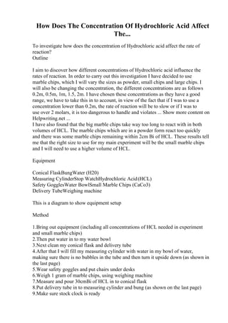 How Does The Concentration Of Hydrochloric Acid Affect
The...
To investigate how does the concentration of Hydrochloric acid affect the rate of
reaction?
Outline
I aim to discover how different concentrations of Hydrochloric acid influence the
rates of reaction. In order to carry out this investigation I have decided to use
marble chips, which I will vary the sizes as powder, small chips and large chips. I
will also be changing the concentration, the different concentrations are as follows
0.2m, 0.5m, 1m, 1.5, 2m. I have chosen these concentrations as they have a good
range, we have to take this in to account, in view of the fact that if I was to use a
concentration lower than 0.2m, the rate of reaction will be to slow or if I was to
use over 2 molars, it is too dangerous to handle and violates ... Show more content on
Helpwriting.net ...
I have also found that the big marble chips take way too long to react with in both
volumes of HCL. The marble chips which are in a powder form react too quickly
and there was some marble chips remaining within 2cm Ві of HCL. These results tell
me that the right size to use for my main experiment will be the small marble chips
and I will need to use a higher volume of HCL.
Equipment
Conical FlaskBungWater (H20)
Measuring CylinderStop WatchHydrochloric Acid(HCL)
Safety GogglesWater BowlSmall Marble Chips (CaCo3)
Delivery TubeWeighing machine
This is a diagram to show equipment setup
Method
1.Bring out equipment (including all concentrations of HCL needed in experiment
and small marble chips)
2.Then put water in to my water bowl
3.Next clean my conical flask and delivery tube
4.After that I will fill my measuring cylinder with water in my bowl of water,
making sure there is no bubbles in the tube and then turn it upside down (as shown in
the last page)
5.Wear safety goggles and put chairs under desks
6.Weigh 1 gram of marble chips, using weighing machine
7.Measure and pour 30cmВі of HCL in to conical flask
8.Put delivery tube in to measuring cylinder and bung (as shown on the last page)
9.Make sure stock clock is ready
 