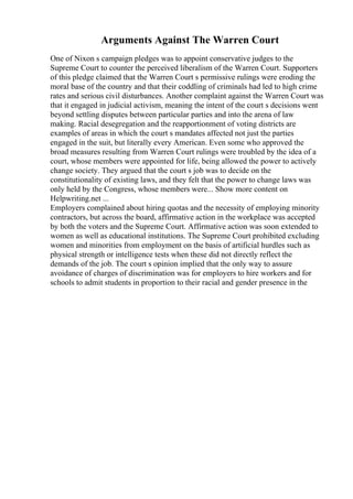 Arguments Against The Warren Court
One of Nixon s campaign pledges was to appoint conservative judges to the
Supreme Court to counter the perceived liberalism of the Warren Court. Supporters
of this pledge claimed that the Warren Court s permissive rulings were eroding the
moral base of the country and that their coddling of criminals had led to high crime
rates and serious civil disturbances. Another complaint against the Warren Court was
that it engaged in judicial activism, meaning the intent of the court s decisions went
beyond settling disputes between particular parties and into the arena of law
making. Racial desegregation and the reapportionment of voting districts are
examples of areas in which the court s mandates affected not just the parties
engaged in the suit, but literally every American. Even some who approved the
broad measures resulting from Warren Court rulings were troubled by the idea of a
court, whose members were appointed for life, being allowed the power to actively
change society. They argued that the court s job was to decide on the
constitutionality of existing laws, and they felt that the power to change laws was
only held by the Congress, whose members were... Show more content on
Helpwriting.net ...
Employers complained about hiring quotas and the necessity of employing minority
contractors, but across the board, affirmative action in the workplace was accepted
by both the voters and the Supreme Court. Affirmative action was soon extended to
women as well as educational institutions. The Supreme Court prohibited excluding
women and minorities from employment on the basis of artificial hurdles such as
physical strength or intelligence tests when these did not directly reflect the
demands of the job. The court s opinion implied that the only way to assure
avoidance of charges of discrimination was for employers to hire workers and for
schools to admit students in proportion to their racial and gender presence in the
 