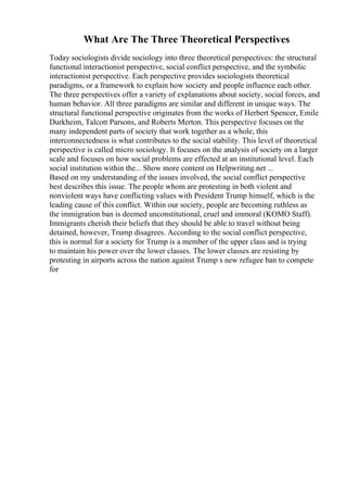 What Are The Three Theoretical Perspectives
Today sociologists divide sociology into three theoretical perspectives: the structural
functional interactionist perspective, social conflict perspective, and the symbolic
interactionist perspective. Each perspective provides sociologists theoretical
paradigms, or a framework to explain how society and people influence each other.
The three perspectives offer a variety of explanations about society, social forces, and
human behavior. All three paradigms are similar and different in unique ways. The
structural functional perspective originates from the works of Herbert Spencer, Emile
Durkheim, Talcott Parsons, and Roberts Merton. This perspective focuses on the
many independent parts of society that work together as a whole, this
interconnectedness is what contributes to the social stability. This level of theoretical
perspective is called micro sociology. It focuses on the analysis of society on a larger
scale and focuses on how social problems are effected at an institutional level. Each
social institution within the... Show more content on Helpwriting.net ...
Based on my understanding of the issues involved, the social conflict perspective
best describes this issue. The people whom are protesting in both violent and
nonviolent ways have conflicting values with President Trump himself, which is the
leading cause of this conflict. Within our society, people are becoming ruthless as
the immigration ban is deemed unconstitutional, cruel and immoral (KOMO Staff).
Immigrants cherish their beliefs that they should be able to travel without being
detained, however, Trump disagrees. According to the social conflict perspective,
this is normal for a society for Trump is a member of the upper class and is trying
to maintain his power over the lower classes. The lower classes are resisting by
protesting in airports across the nation against Trump s new refugee ban to compete
for
 