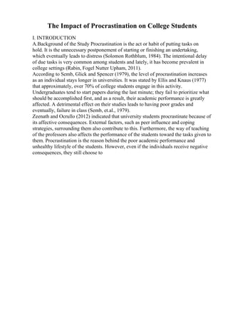 The Impact of Procrastination on College Students
I. INTRODUCTION
A.Background of the Study Procrastination is the act or habit of putting tasks on
hold. It is the unnecessary postponement of starting or finishing an undertaking,
which eventually leads to distress (Solomon Rothblum, 1984). The intentional delay
of due tasks is very common among students and lately, it has become prevalent in
college settings (Rabin, Fogel Nutter Upham, 2011).
According to Semb, Glick and Spencer (1979), the level of procrastination increases
as an individual stays longer in universities. It was stated by Ellis and Knaus (1977)
that approximately, over 70% of college students engage in this activity.
Undergraduates tend to start papers during the last minute; they fail to prioritize what
should be accomplished first, and as a result, their academic performance is greatly
affected. A detrimental effect on their studies leads to having poor grades and
eventually, failure in class (Semb, et.al., 1979).
Zeenath and Ocrullo (2012) indicated that university students procrastinate because of
its affective consequences. External factors, such as peer influence and coping
strategies, surrounding them also contribute to this. Furthermore, the way of teaching
of the professors also affects the performance of the students toward the tasks given to
them. Procrastination is the reason behind the poor academic performance and
unhealthy lifestyle of the students. However, even if the individuals receive negative
consequences, they still choose to
 