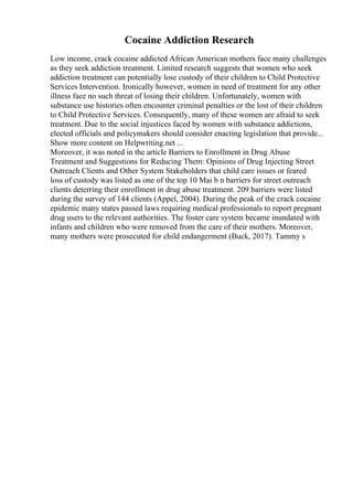Cocaine Addiction Research
Low income, crack cocaine addicted African American mothers face many challenges
as they seek addiction treatment. Limited research suggests that women who seek
addiction treatment can potentially lose custody of their children to Child Protective
Services Intervention. Ironically however, women in need of treatment for any other
illness face no such threat of losing their children. Unfortunately, women with
substance use histories often encounter criminal penalties or the lost of their children
to Child Protective Services. Consequently, many of these women are afraid to seek
treatment. Due to the social injustices faced by women with substance addictions,
elected officials and policymakers should consider enacting legislation that provide...
Show more content on Helpwriting.net ...
Moreover, it was noted in the article Barriers to Enrollment in Drug Abuse
Treatment and Suggestions for Reducing Them: Opinions of Drug Injecting Street
Outreach Clients and Other System Stakeholders that child care issues or feared
loss of custody was listed as one of the top 10 Mai b n barriers for street outreach
clients deterring their enrollment in drug abuse treatment. 209 barriers were listed
during the survey of 144 clients (Appel, 2004). During the peak of the crack cocaine
epidemic many states passed laws requiring medical professionals to report pregnant
drug users to the relevant authorities. The foster care system became inundated with
infants and children who were removed from the care of their mothers. Moreover,
many mothers were prosecuted for child endangerment (Buck, 2017). Tammy s
 