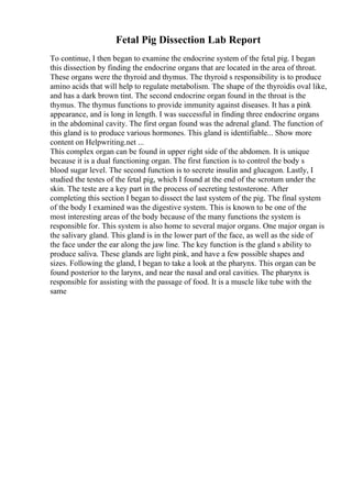 Fetal Pig Dissection Lab Report
To continue, I then began to examine the endocrine system of the fetal pig. I began
this dissection by finding the endocrine organs that are located in the area of throat.
These organs were the thyroid and thymus. The thyroid s responsibility is to produce
amino acids that will help to regulate metabolism. The shape of the thyroidis oval like,
and has a dark brown tint. The second endocrine organ found in the throat is the
thymus. The thymus functions to provide immunity against diseases. It has a pink
appearance, and is long in length. I was successful in finding three endocrine organs
in the abdominal cavity. The first organ found was the adrenal gland. The function of
this gland is to produce various hormones. This gland is identifiable... Show more
content on Helpwriting.net ...
This complex organ can be found in upper right side of the abdomen. It is unique
because it is a dual functioning organ. The first function is to control the body s
blood sugar level. The second function is to secrete insulin and glucagon. Lastly, I
studied the testes of the fetal pig, which I found at the end of the scrotum under the
skin. The teste are a key part in the process of secreting testosterone. After
completing this section I began to dissect the last system of the pig. The final system
of the body I examined was the digestive system. This is known to be one of the
most interesting areas of the body because of the many functions the system is
responsible for. This system is also home to several major organs. One major organ is
the salivary gland. This gland is in the lower part of the face, as well as the side of
the face under the ear along the jaw line. The key function is the gland s ability to
produce saliva. These glands are light pink, and have a few possible shapes and
sizes. Following the gland, I began to take a look at the pharynx. This organ can be
found posterior to the larynx, and near the nasal and oral cavities. The pharynx is
responsible for assisting with the passage of food. It is a muscle like tube with the
same
 